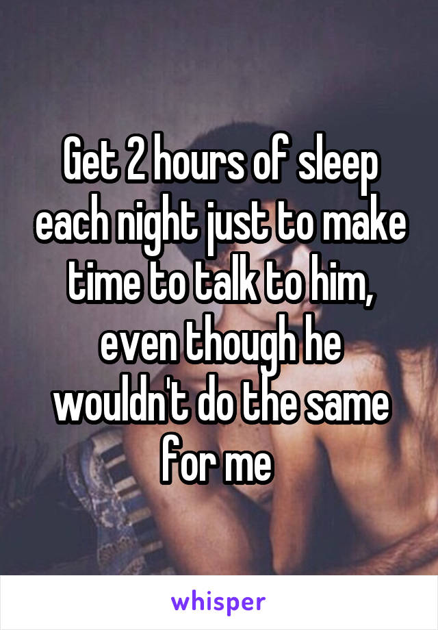 Get 2 hours of sleep each night just to make time to talk to him, even though he wouldn't do the same for me 