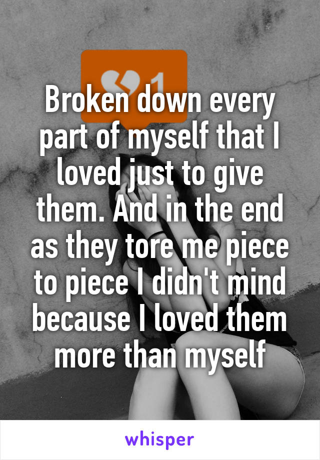 Broken down every part of myself that I loved just to give them. And in the end as they tore me piece to piece I didn't mind because I loved them more than myself