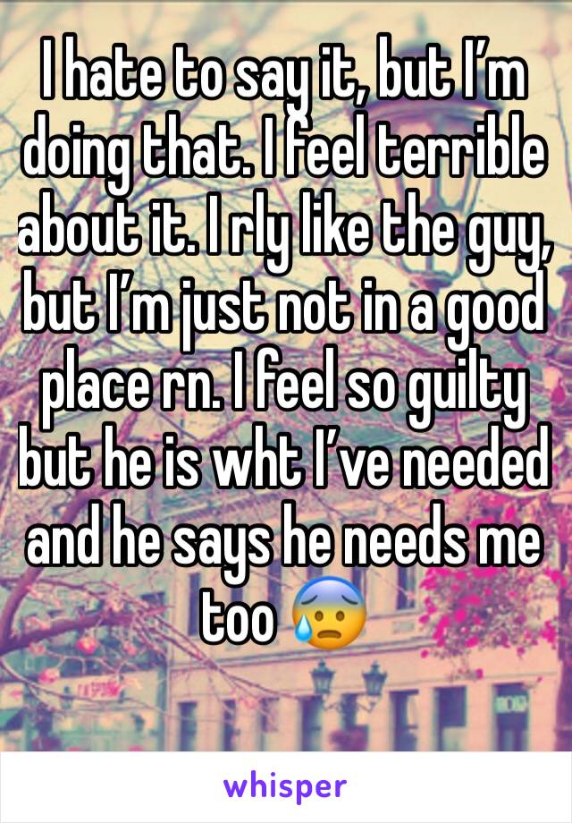 I hate to say it, but I’m doing that. I feel terrible about it. I rly like the guy, but I’m just not in a good place rn. I feel so guilty but he is wht I’ve needed and he says he needs me too 😰