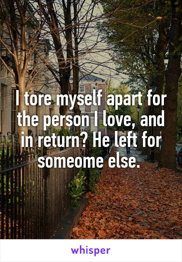 I tore myself apart for the person I love, and in return? He left for someome else. 