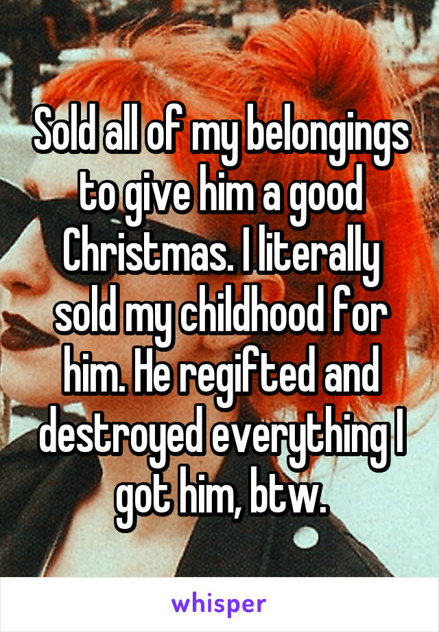 Sold all of my belongings to give him a good Christmas. I literally sold my childhood for him. He regifted and destroyed everything I got him, btw.