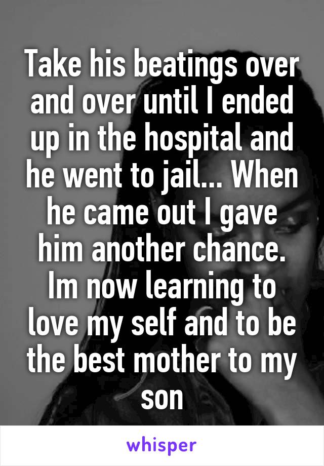 Take his beatings over and over until I ended up in the hospital and he went to jail... When he came out I gave him another chance. Im now learning to love my self and to be the best mother to my son