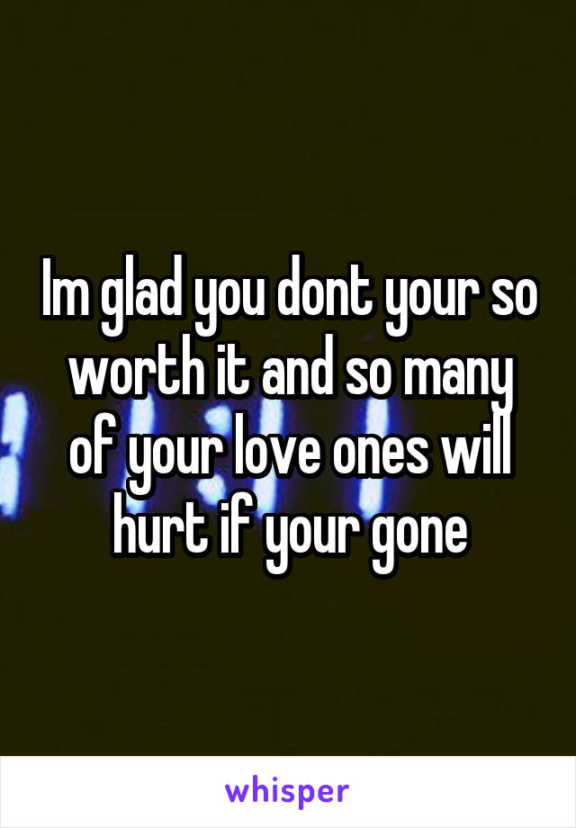 Im glad you dont your so worth it and so many of your love ones will hurt if your gone