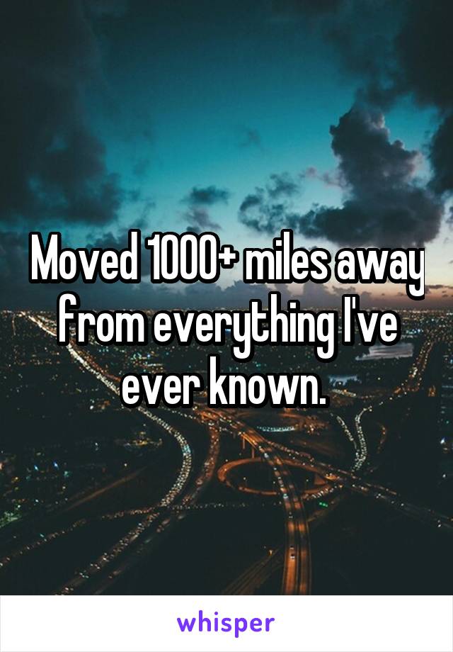 Moved 1000+ miles away from everything I've ever known. 