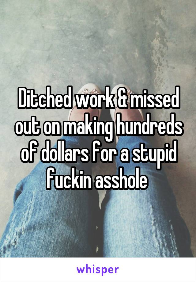 Ditched work & missed out on making hundreds of dollars for a stupid fuckin asshole 