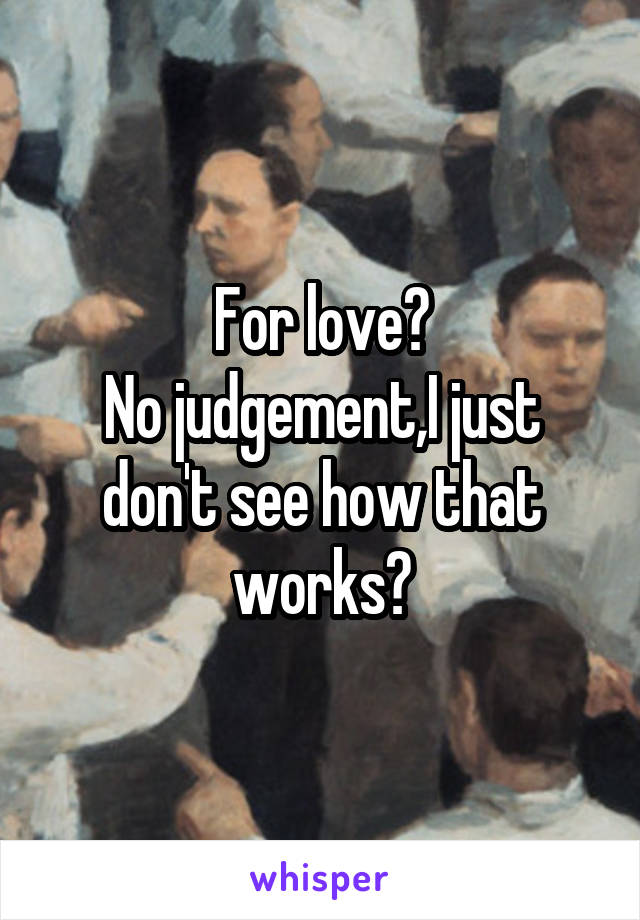 For love?
No judgement,I just don't see how that works?