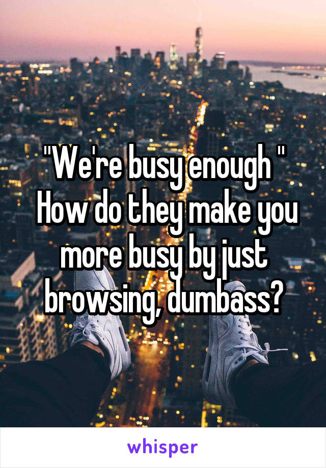 "We're busy enough "
 How do they make you more busy by just browsing, dumbass?
