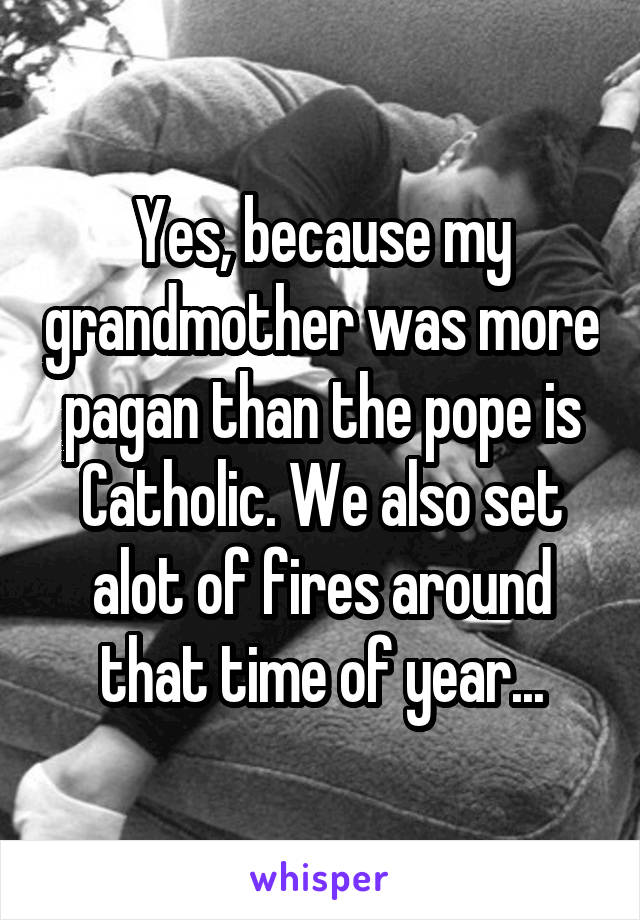 Yes, because my grandmother was more pagan than the pope is Catholic. We also set alot of fires around that time of year...