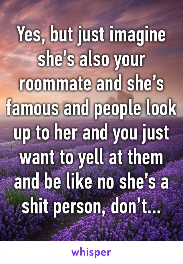 Yes, but just imagine she’s also your roommate and she’s famous and people look up to her and you just want to yell at them and be like no she’s a shit person, don’t...