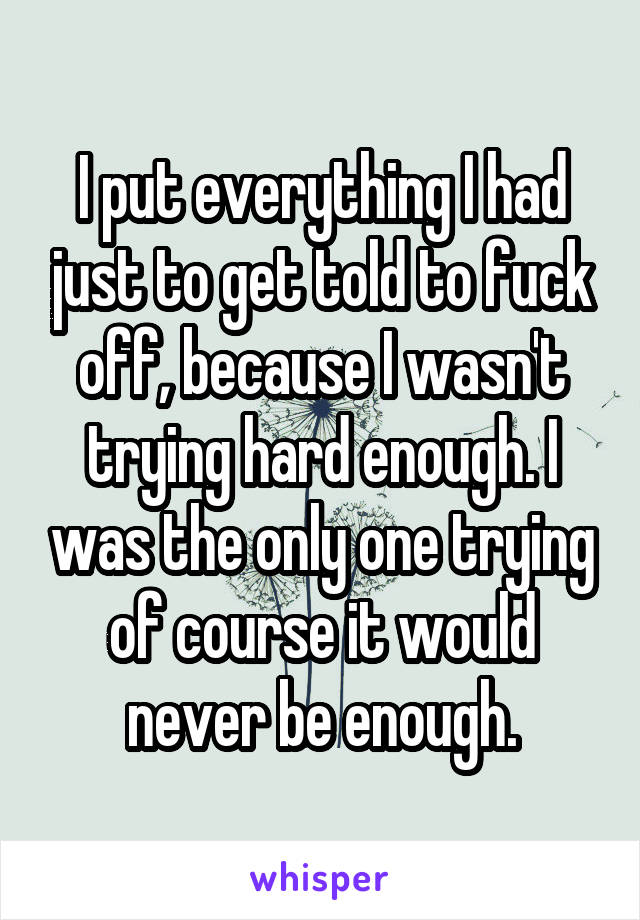 I put everything I had just to get told to fuck off, because I wasn't trying hard enough. I was the only one trying of course it would never be enough.