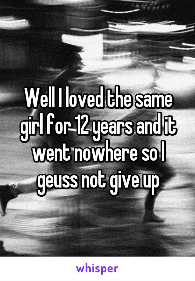 Well I loved the same girl for 12 years and it went nowhere so I geuss not give up