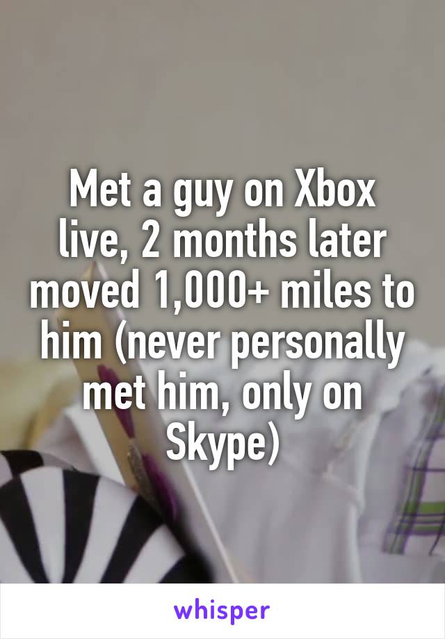 Met a guy on Xbox live, 2 months later moved 1,000+ miles to him (never personally met him, only on Skype)