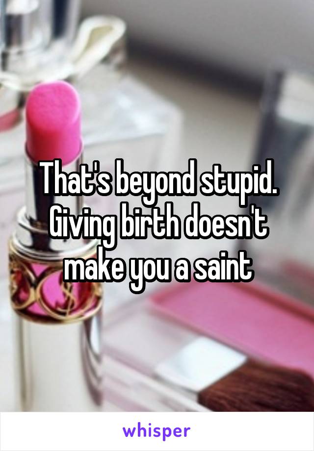 That's beyond stupid.
Giving birth doesn't make you a saint