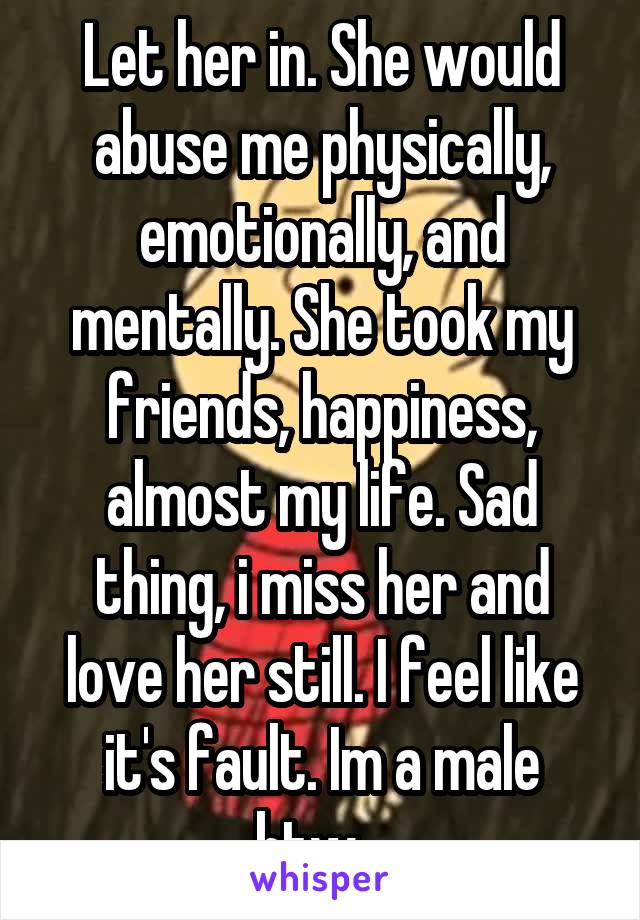 Let her in. She would abuse me physically, emotionally, and mentally. She took my friends, happiness, almost my life. Sad thing, i miss her and love her still. I feel like it's fault. Im a male btw...