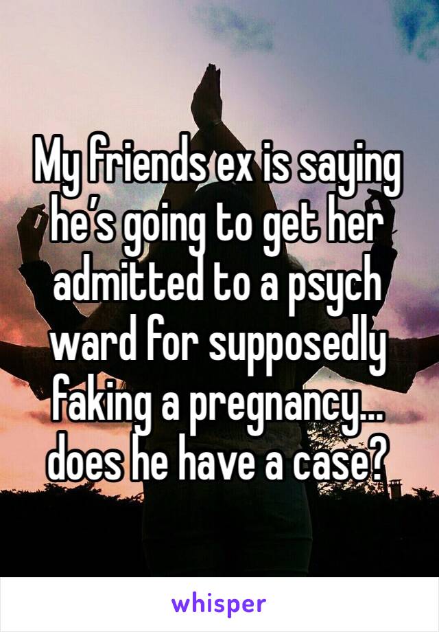 My friends ex is saying he’s going to get her admitted to a psych ward for supposedly faking a pregnancy... does he have a case? 