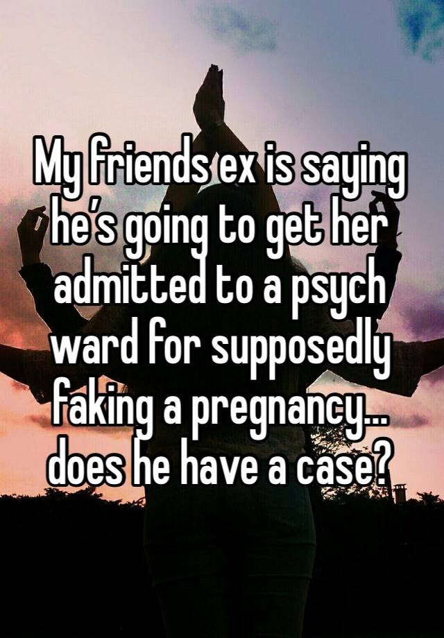 My friends ex is saying he’s going to get her admitted to a psych ward for supposedly faking a pregnancy... does he have a case? 