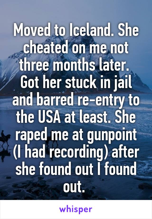 Moved to Iceland. She cheated on me not three months later.  Got her stuck in jail and barred re-entry to the USA at least. She raped me at gunpoint (I had recording) after she found out I found out. 