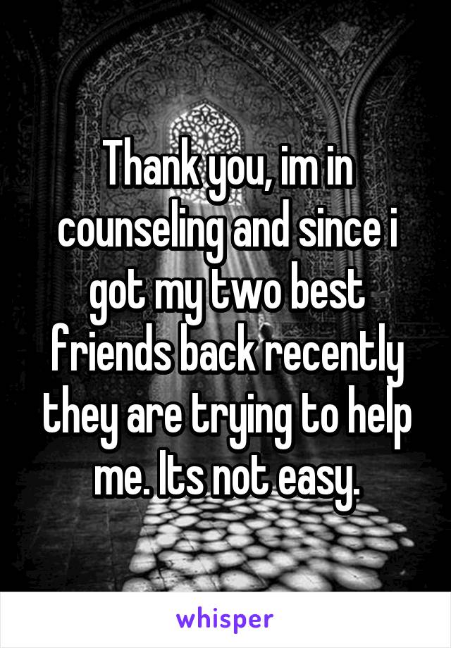 Thank you, im in counseling and since i got my two best friends back recently they are trying to help me. Its not easy.