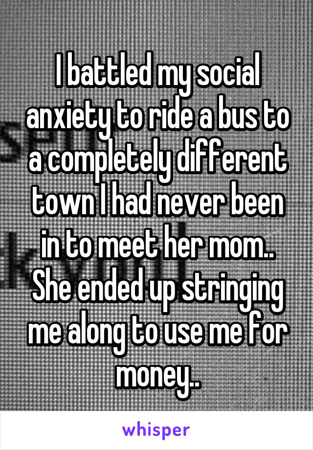 I battled my social anxiety to ride a bus to a completely different town I had never been in to meet her mom..
She ended up stringing me along to use me for money..