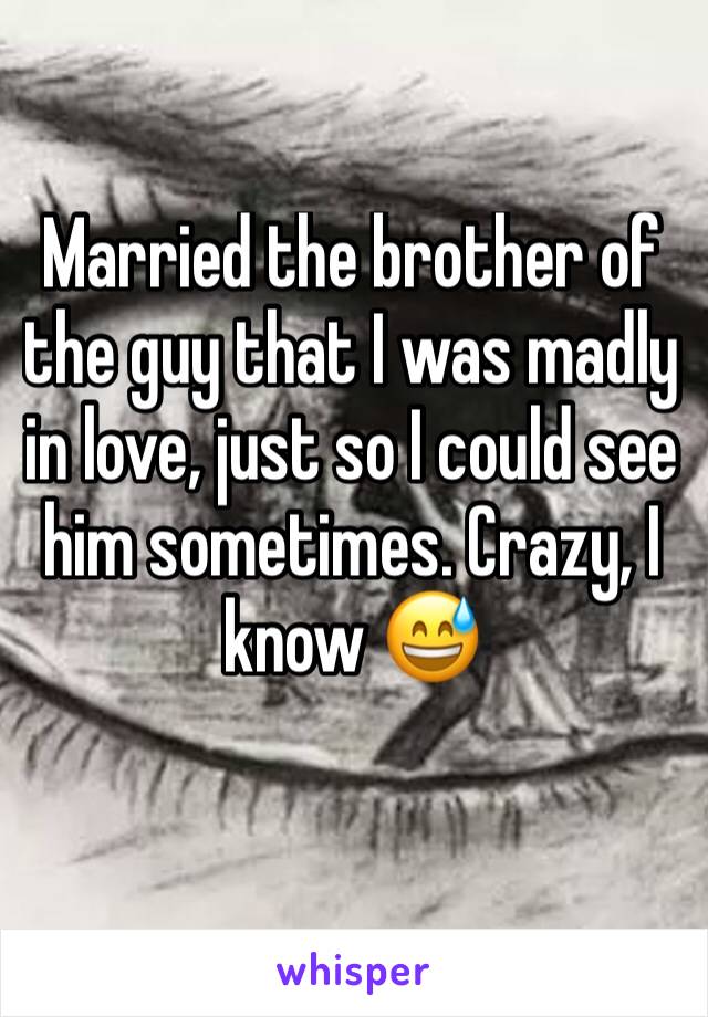 Married the brother of the guy that I was madly in love, just so I could see him sometimes. Crazy, I know 😅