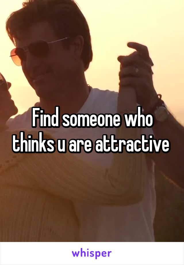 Find someone who thinks u are attractive 