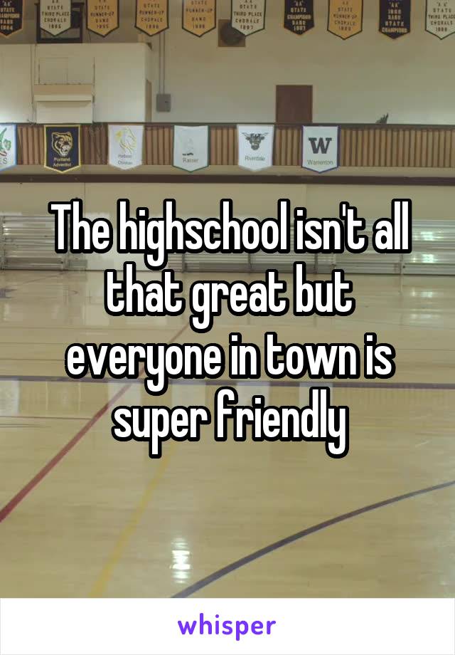 The highschool isn't all that great but everyone in town is super friendly