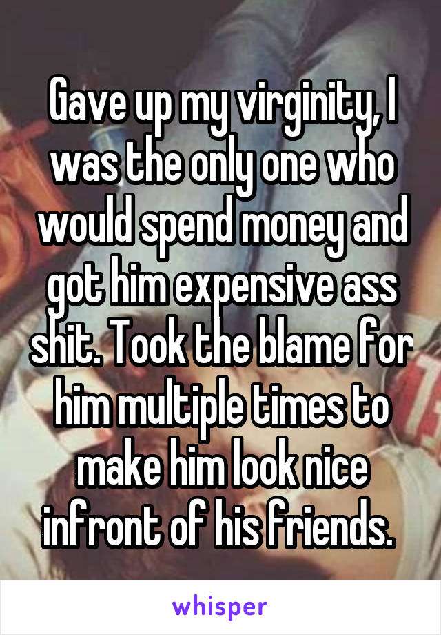 Gave up my virginity, I was the only one who would spend money and got him expensive ass shit. Took the blame for him multiple times to make him look nice infront of his friends. 