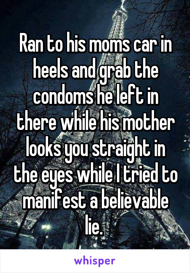 Ran to his moms car in heels and grab the condoms he left in there while his mother looks you straight in the eyes while I tried to manifest a believable lie. 