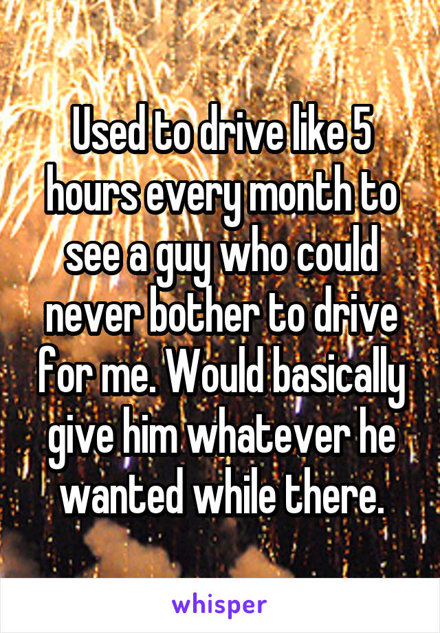 Used to drive like 5 hours every month to see a guy who could never bother to drive for me. Would basically give him whatever he wanted while there.