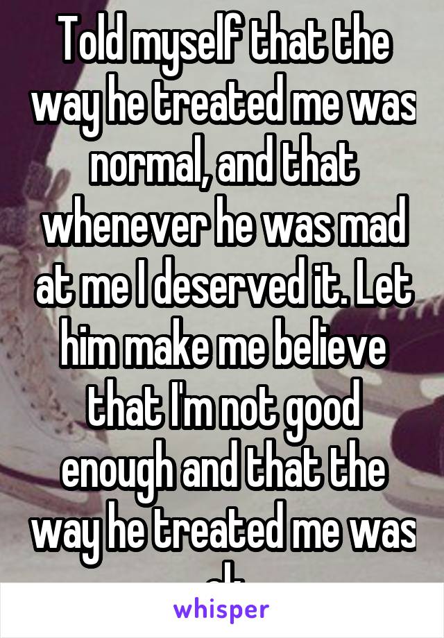 Told myself that the way he treated me was normal, and that whenever he was mad at me I deserved it. Let him make me believe that I'm not good enough and that the way he treated me was ok