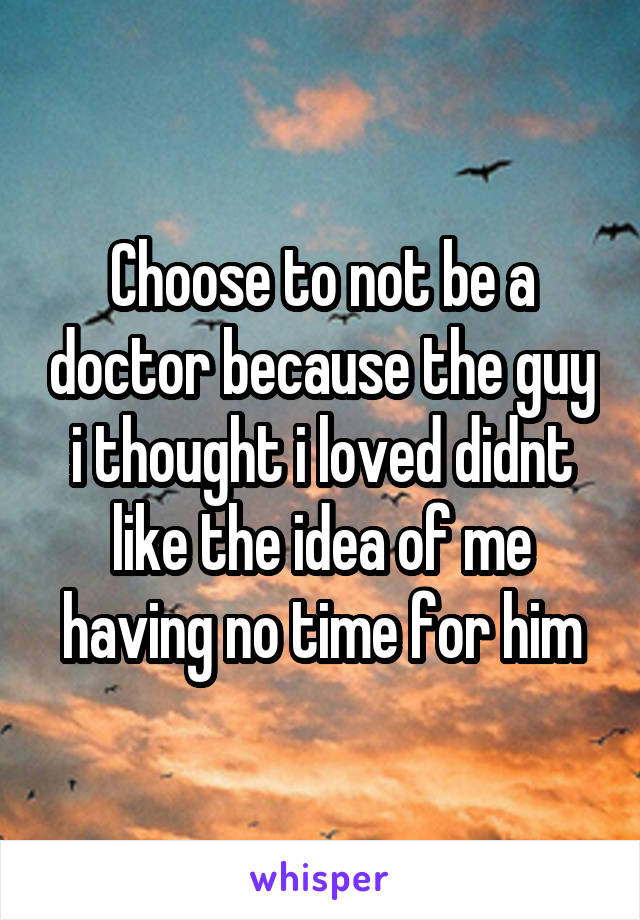 Choose to not be a doctor because the guy i thought i loved didnt like the idea of me having no time for him