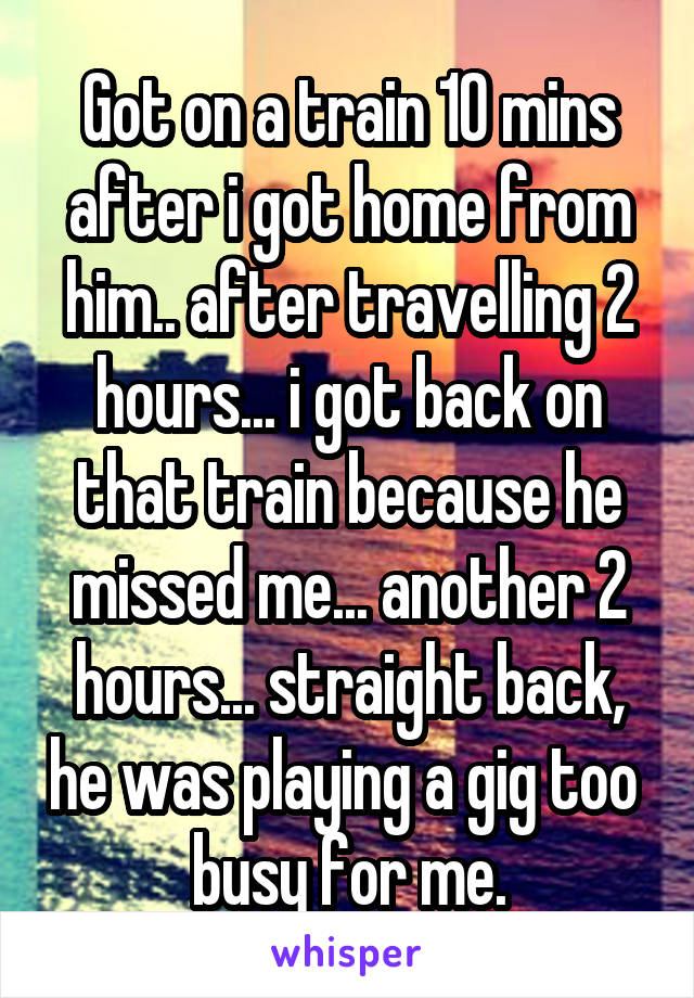 Got on a train 10 mins after i got home from him.. after travelling 2 hours... i got back on that train because he missed me... another 2 hours... straight back, he was playing a gig too  busy for me.