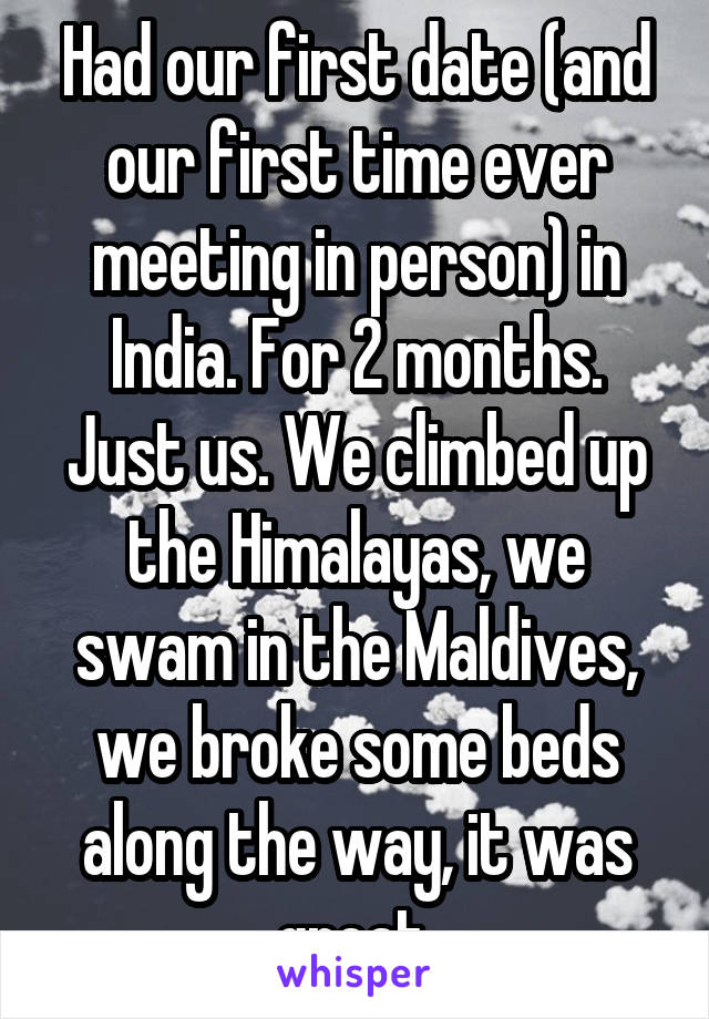 Had our first date (and our first time ever meeting in person) in India. For 2 months. Just us. We climbed up the Himalayas, we swam in the Maldives, we broke some beds along the way, it was great.