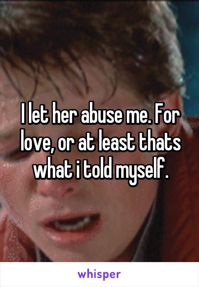 I let her abuse me. For love, or at least thats what i told myself.