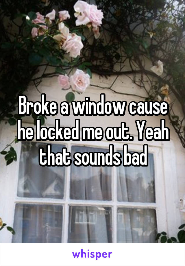 Broke a window cause he locked me out. Yeah that sounds bad