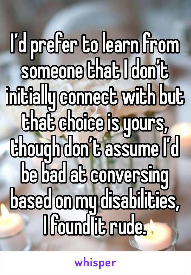 I’d prefer to learn from someone that I don’t initially connect with but that choice is yours, though don’t assume I’d be bad at conversing based on my disabilities,
I found it rude. 