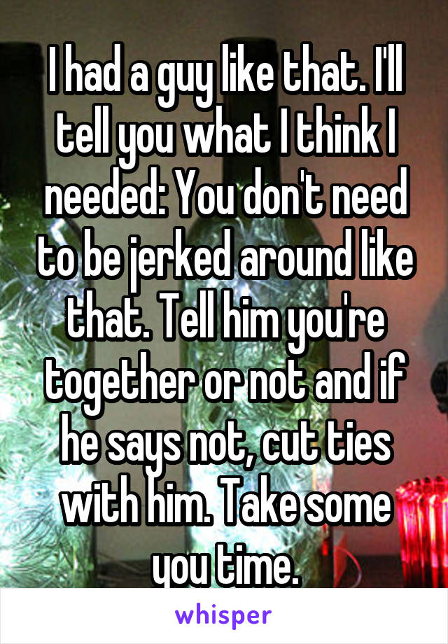 I had a guy like that. I'll tell you what I think I needed: You don't need to be jerked around like that. Tell him you're together or not and if he says not, cut ties with him. Take some you time.