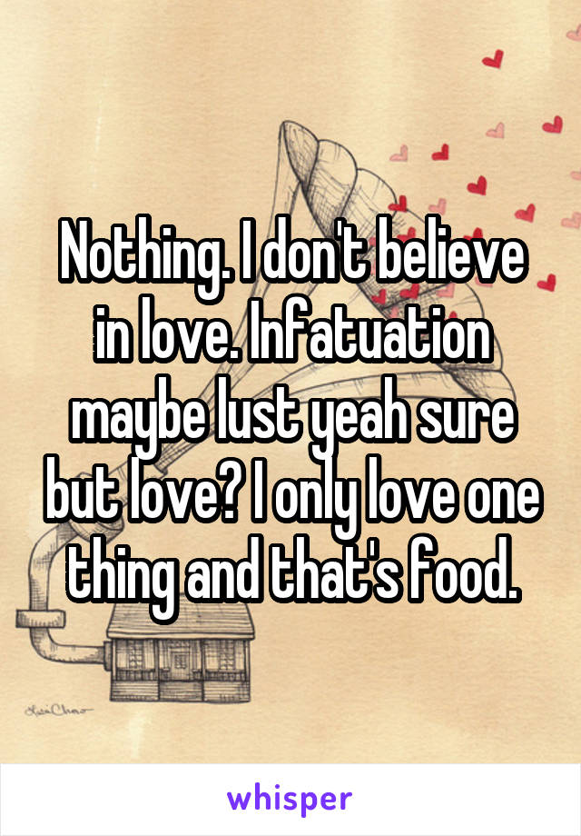 Nothing. I don't believe in love. Infatuation maybe lust yeah sure but love? I only love one thing and that's food.