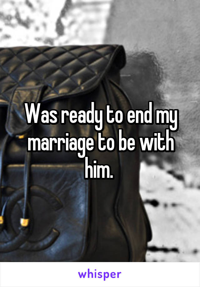 Was ready to end my marriage to be with him. 