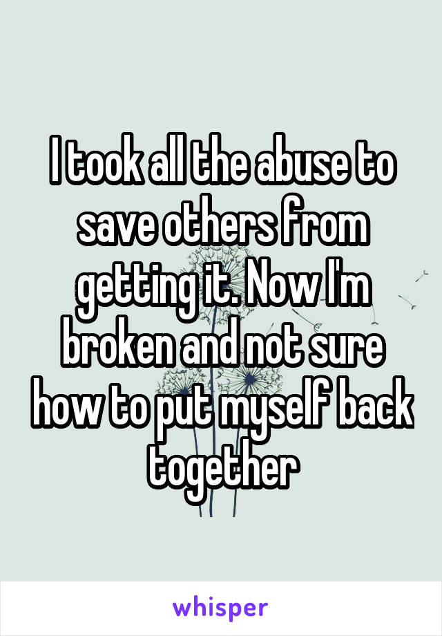 I took all the abuse to save others from getting it. Now I'm broken and not sure how to put myself back together