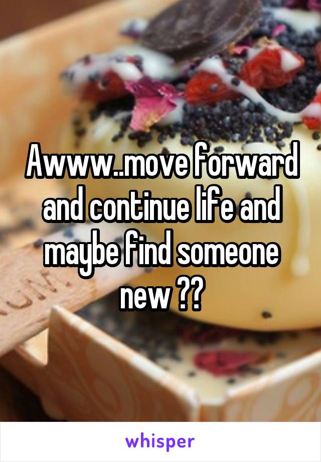 Awww..move forward and continue life and maybe find someone new ??