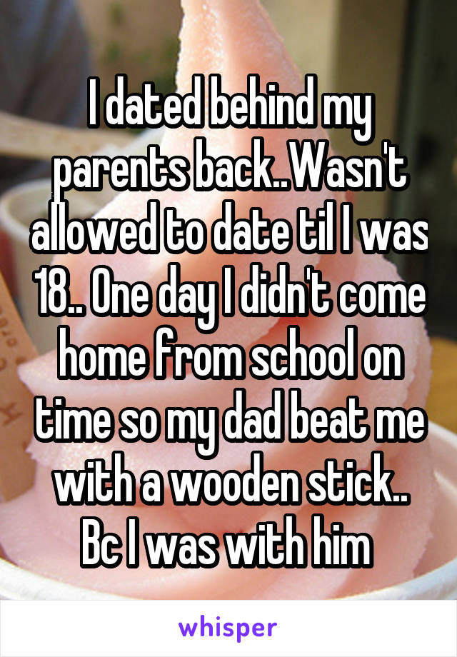 I dated behind my parents back..Wasn't allowed to date til I was 18.. One day I didn't come home from school on time so my dad beat me with a wooden stick.. Bc I was with him 