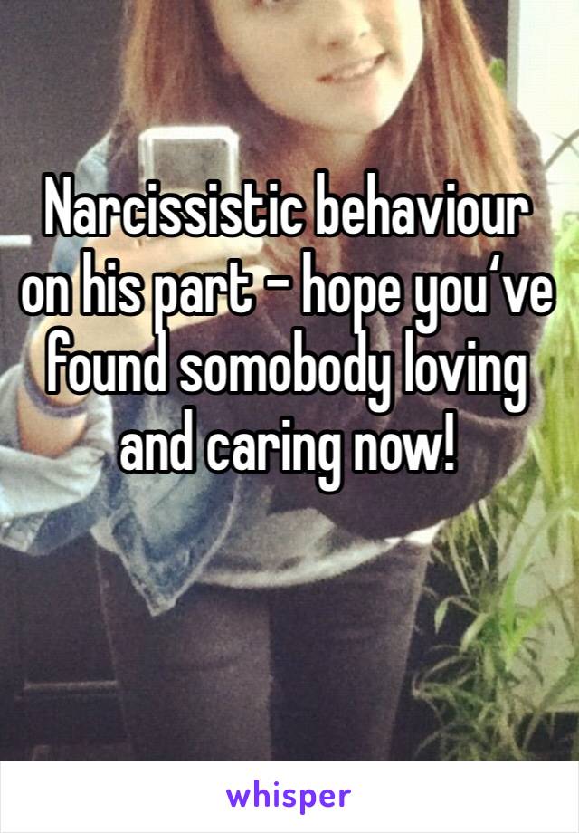 Narcissistic behaviour on his part - hope you‘ve found somobody loving and caring now!