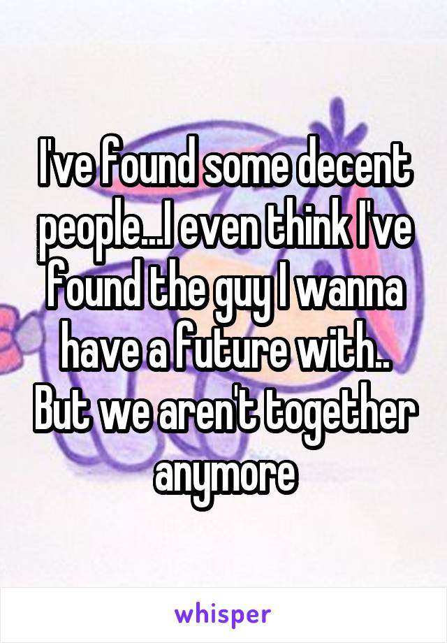 I've found some decent people...I even think I've found the guy I wanna have a future with.. But we aren't together anymore