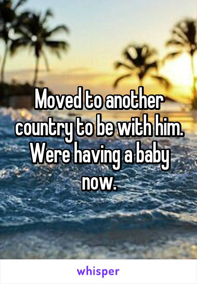 Moved to another country to be with him.
Were having a baby now.