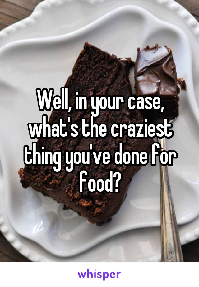 Well, in your case, what's the craziest thing you've done for food?