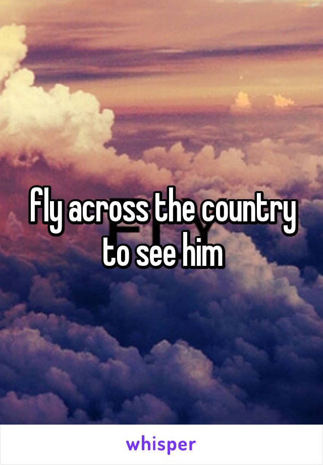 fly across the country to see him