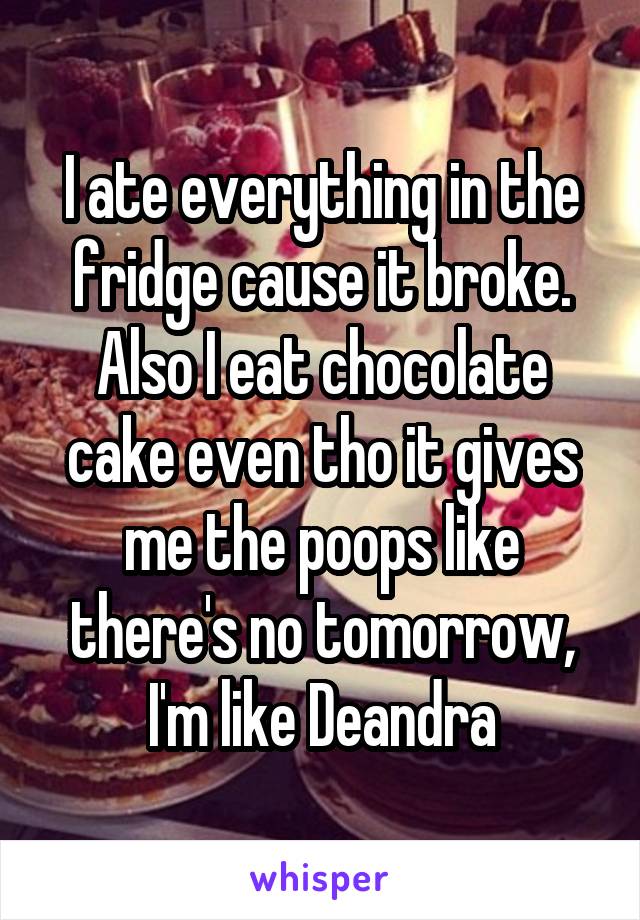 I ate everything in the fridge cause it broke. Also I eat chocolate cake even tho it gives me the poops like there's no tomorrow, I'm like Deandra