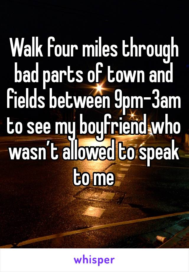 Walk four miles through bad parts of town and fields between 9pm-3am to see my boyfriend who wasn’t allowed to speak to me