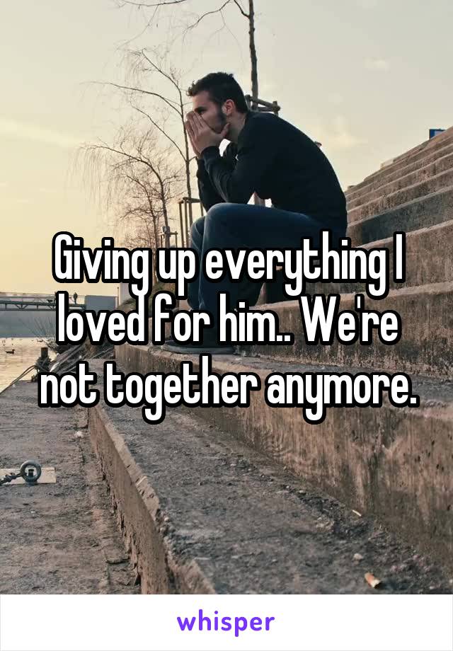 Giving up everything I loved for him.. We're not together anymore.